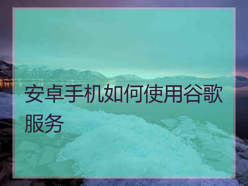 安卓手机如何使用谷歌服务